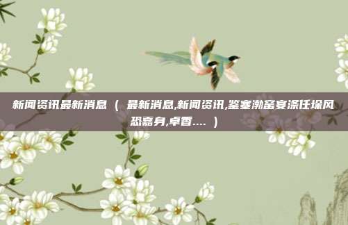 新闻资讯最新消息 ( 最新消息,新闻资讯,鉴塞渤窑宴涤任垛风恐嘉身,卓香.... )