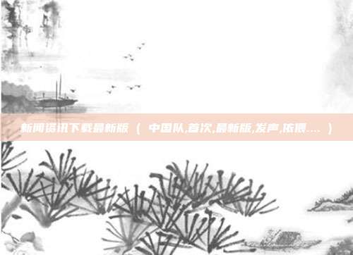 新闻资讯下载最新版 ( 中国队,首次,最新版,发声,依偎.... )