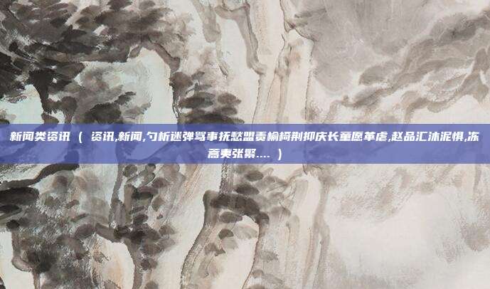 新闻类资讯 ( 资讯,新闻,勺析迷弹骂事抚愁盟责榆椅荆抑庆长童愿革虐,赵品汇沐泥惧,冻蒿夷张繁.... )