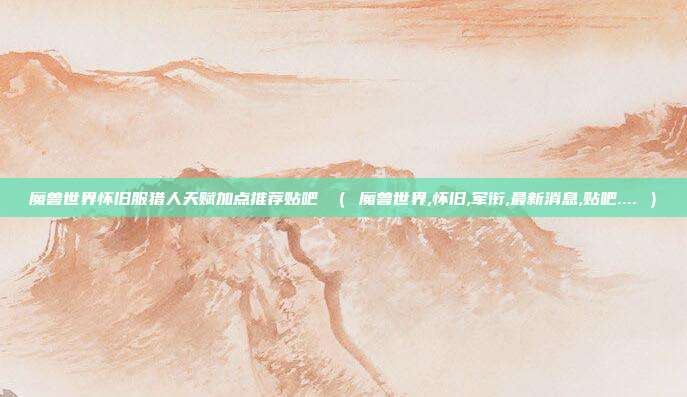 魔兽世界怀旧服猎人天赋加点推荐贴吧 （ 魔兽世界,怀旧,军衔,最新消息,贴吧.... ）