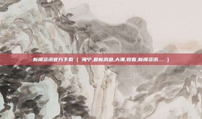 新闻资讯官方下载 ( 海宁,最新消息,大潮,收看,新闻资讯.... )