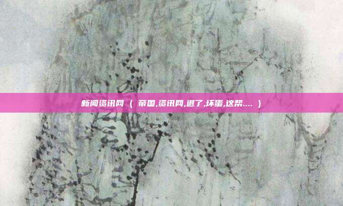 新闻资讯网 ( 帝国,资讯网,退了,坏蛋,这帮.... )