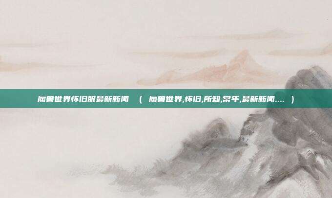 魔兽世界怀旧服最新新闻 （ 魔兽世界,怀旧,所知,常年,最新新闻.... ）