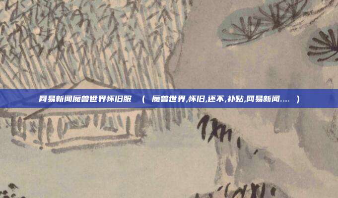 网易新闻魔兽世界怀旧服 （ 魔兽世界,怀旧,还不,补贴,网易新闻.... ）
