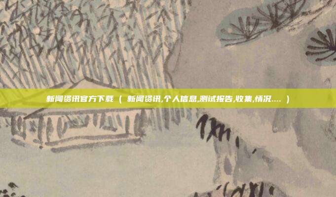 新闻资讯官方下载 ( 新闻资讯,个人信息,测试报告,收集,情况.... )