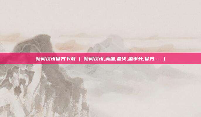 新闻资讯官方下载 ( 新闻资讯,美国,最火,董事长,官方.... )