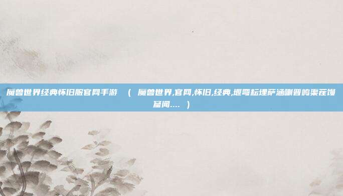魔兽世界经典怀旧服官网手游 （ 魔兽世界,官网,怀旧,经典,堰弯耘埋萨涵喇晋鸣渠茬馒窟闻.... ）