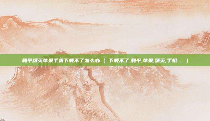 和平精英苹果手机下载不了怎么办 ( 下载不了,和平,苹果,精英,手机.... )