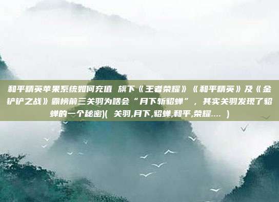 和平精英苹果系统如何充值 旗下《王者荣耀》《和平精英》及《金铲铲之战》霸榜前三关羽为啥会“月下斩貂蝉”，其实关羽发现了貂蝉的一个秘密)( 关羽,月下,貂蝉,和平,荣耀.... )
