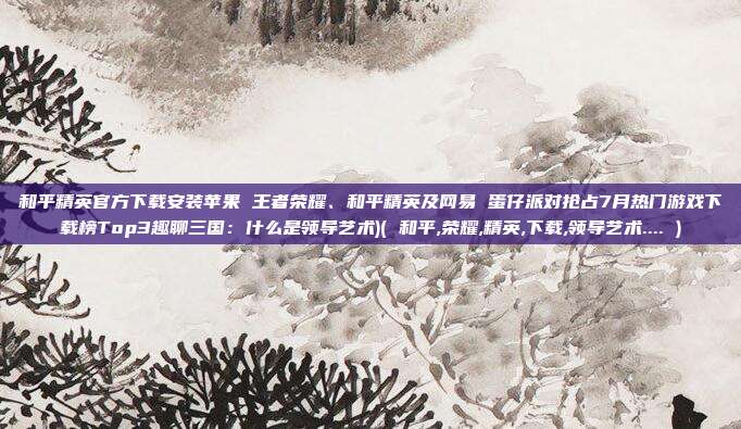和平精英官方下载安装苹果 王者荣耀、和平精英及网易 蛋仔派对抢占7月热门游戏下载榜Top3趣聊三国：什么是领导艺术)( 和平,荣耀,精英,下载,领导艺术.... )