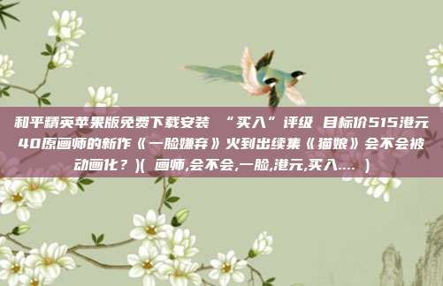 和平精英苹果版免费下载安装 “买入”评级 目标价515港元40原画师的新作《一脸嫌弃》火到出续集《猫娘》会不会被动画化？)( 画师,会不会,一脸,港元,买入.... )