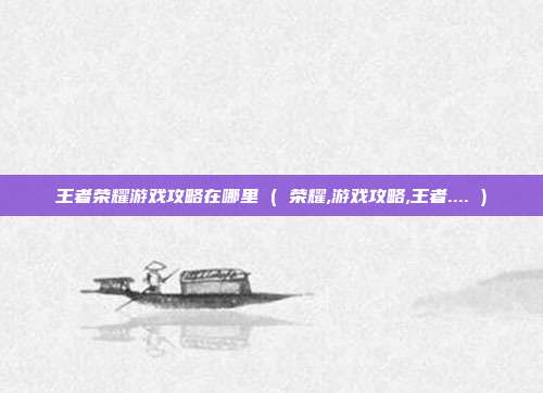 王者荣耀游戏攻略在哪里 ( 荣耀,游戏攻略,王者.... )