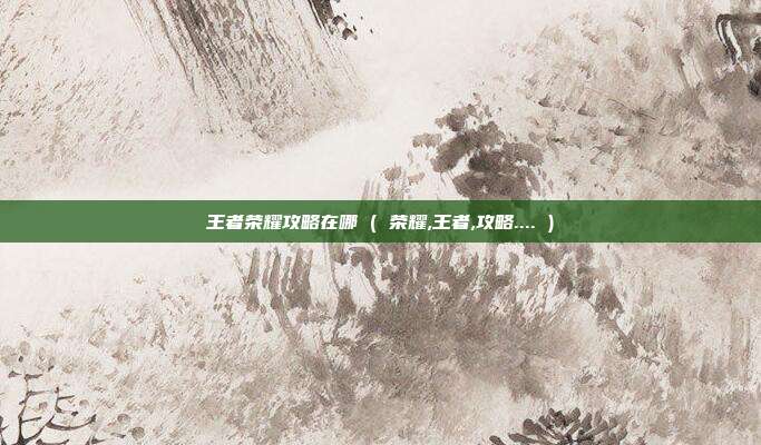 王者荣耀攻略在哪 ( 荣耀,王者,攻略.... )