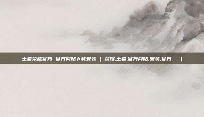王者荣耀官方 官方网站下载安装 ( 荣耀,王者,官方网站,安装,官方.... )