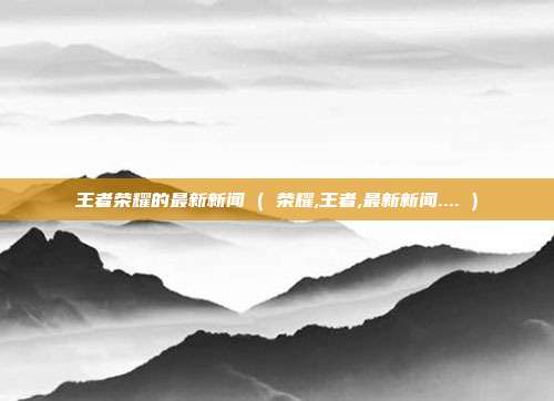 王者荣耀的最新新闻 ( 荣耀,王者,最新新闻.... )