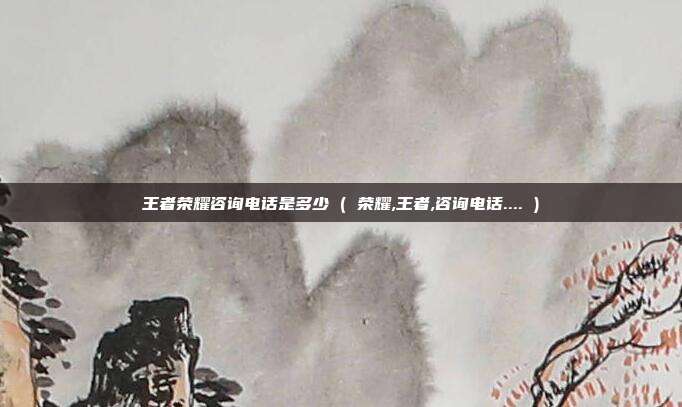 王者荣耀咨询电话是多少 ( 荣耀,王者,咨询电话.... )