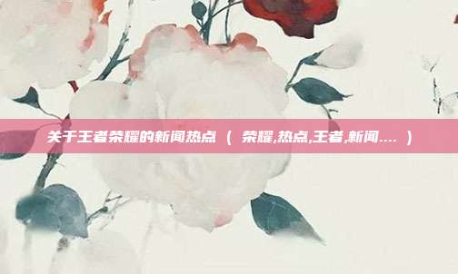 关于王者荣耀的新闻热点 ( 荣耀,热点,王者,新闻.... )