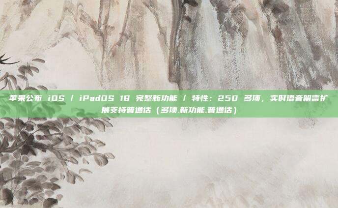 苹果公布 iOS / iPadOS 18 完整新功能 / 特性：250 多项，实时语音留言扩展支持普通话（多项.新功能.普通话）