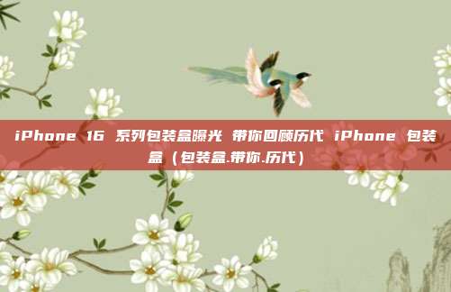 iPhone 16 系列包装盒曝光 带你回顾历代 iPhone 包装盒（包装盒.带你.历代）