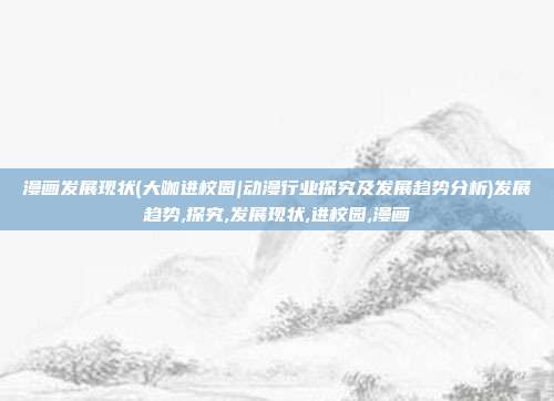 漫画发展现状(大咖进校园|动漫行业探究及发展趋势分析)发展趋势,探究,发展现状,进校园,漫画