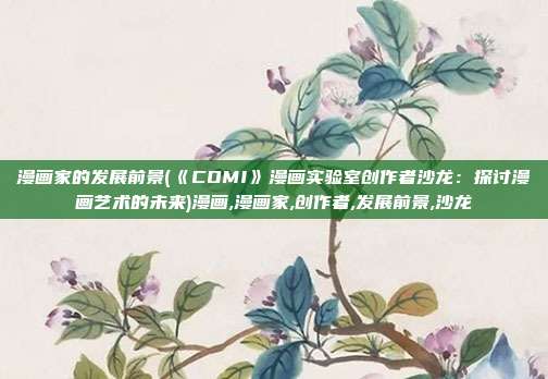 漫画家的发展前景(《COMI》漫画实验室创作者沙龙：探讨漫画艺术的未来)漫画,漫画家,创作者,发展前景,沙龙