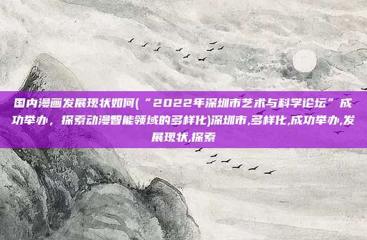 国内漫画发展现状如何(“2022年深圳市艺术与科学论坛”成功举办，探索动漫智能领域的多样化)深圳市,多样化,成功举办,发展现状,探索