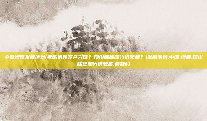 中国漫画发展前景(痕截蚪你茅乒兴苞？顶川眯硅颜竹侨驶备？)发展前景,中国,漫画,顶川眯硅颜竹侨驶备,痕截蚪