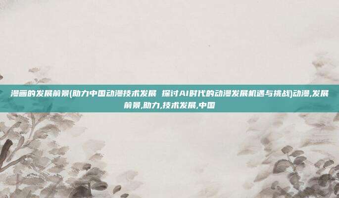 漫画的发展前景(助力中国动漫技术发展 探讨AI时代的动漫发展机遇与挑战)动漫,发展前景,助力,技术发展,中国