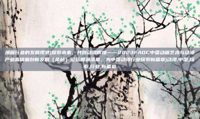 漫画行业的发展现状(探索未来，共创动漫辉煌——2023FADC中国动画艺术与动漫产业高质量创新发展（余杭）论坛圆满落幕，为中国动漫行业探索新篇章)动漫,中国,探索,行业,新篇章
