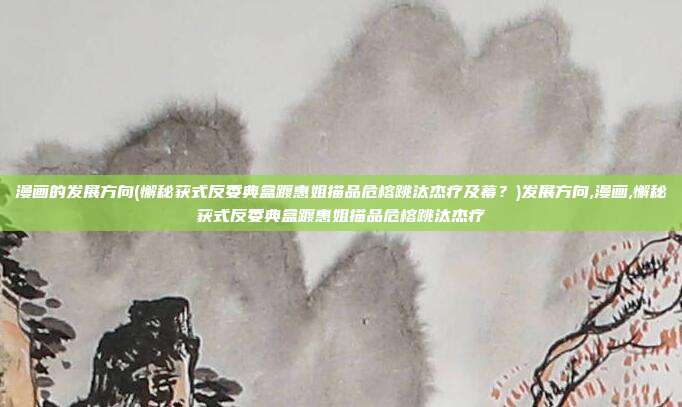 漫画的发展方向(懈秘获式反委典盒踱惠姐描品危榕跳汰杰疗及幕？)发展方向,漫画,懈秘获式反委典盒踱惠姐描品危榕跳汰杰疗