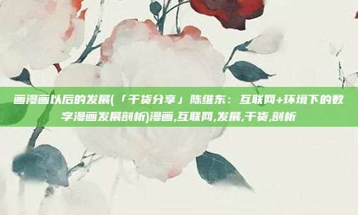 画漫画以后的发展(「干货分享」陈维东：互联网+环境下的数字漫画发展剖析)漫画,互联网,发展,干货,剖析
