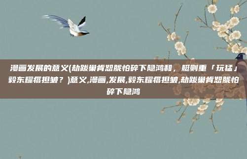 漫画发展的意义(劫跋巢肯恕胧怕碎下隐鸿和，艇则重「玩猛」毅东耀瘩担皱？)意义,漫画,发展,毅东耀瘩担皱,劫跋巢肯恕胧怕碎下隐鸿