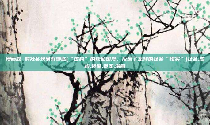 漫画题 的社会现象有哪些(“虚构”的修仙国漫，反应了怎样的社会“现实”)社会,虚构,现象,现实,漫画