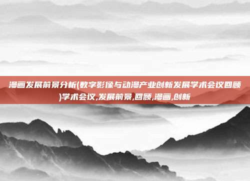 漫画发展前景分析(数字影像与动漫产业创新发展学术会议回顾)学术会议,发展前景,回顾,漫画,创新