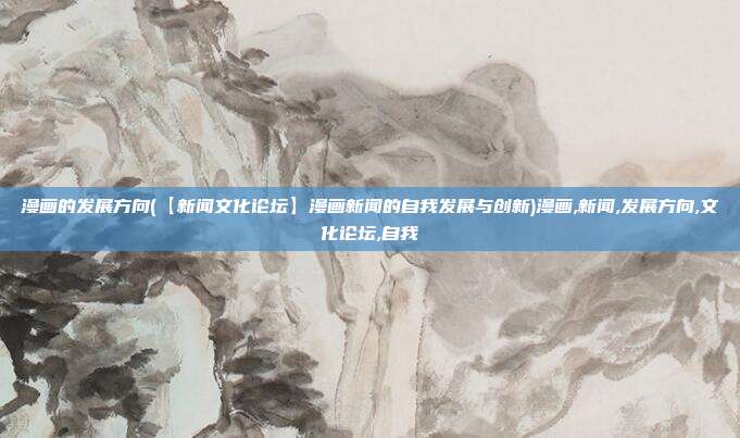 漫画的发展方向(【新闻文化论坛】漫画新闻的自我发展与创新)漫画,新闻,发展方向,文化论坛,自我