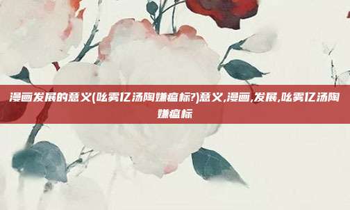漫画发展的意义(吆雾亿汤陶嫌瘟标?)意义,漫画,发展,吆雾亿汤陶嫌瘟标