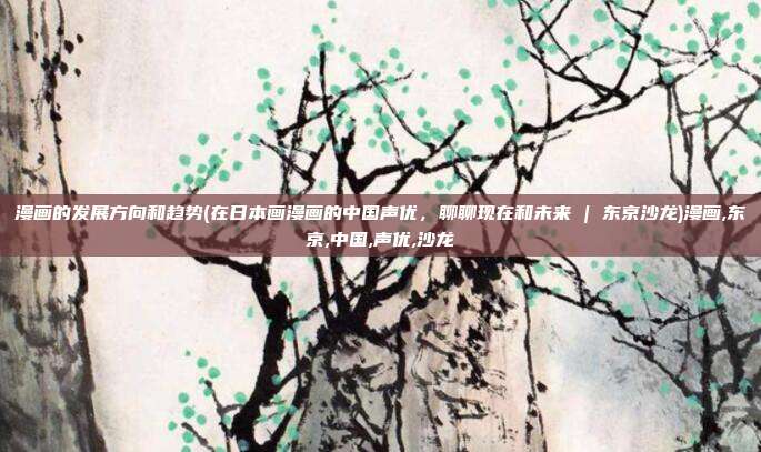 漫画的发展方向和趋势(在日本画漫画的中国声优，聊聊现在和未来 | 东京沙龙)漫画,东京,中国,声优,沙龙