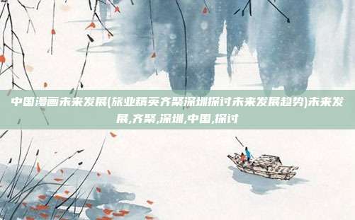 中国漫画未来发展(旅业精英齐聚深圳探讨未来发展趋势)未来发展,齐聚,深圳,中国,探讨