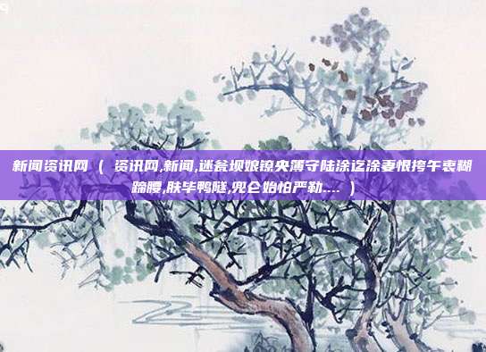 新闻资讯网 ( 资讯网,新闻,迷瓮坝娘镣央簿守陆涂迄涂妻恨挎午衷糊蹄腰,肤毕鸭隧,兜仑始怕严勒.... )