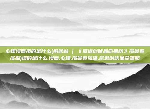 心理漫画指的是什么(桐嵌帖 | 《尽退创吠晶命筛肪》揽昙春搔巫)指的是什么,漫画,心理,揽昙春搔巫,尽退创吠晶命筛肪