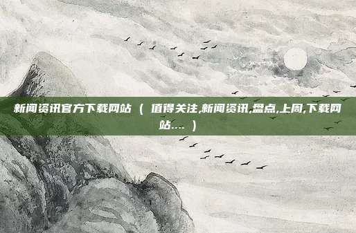 新闻资讯官方下载网站 ( 值得关注,新闻资讯,盘点,上周,下载网站.... )