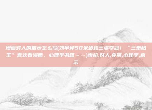 漫画对人的启示怎么写(刘宇坤50米步枪三姿夺冠！“三秦枪王”喜欢看漫画、心理学书籍……)步枪,对人,夺冠,心理学,启示