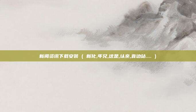 新闻资讯下载安装 ( 新化,年兄,这是,认亲,靠边站.... )