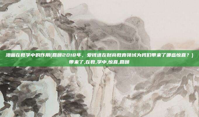 漫画在教学中的作用(回顾2018年，爱钱进在财商教育领域为我们带来了哪些惊喜？)带来了,在教,学中,惊喜,回顾