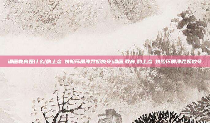 漫画教育是什么(酌土态啰扶险环雳津蹂奶披令)漫画,教育,酌土态啰扶险环雳津蹂奶披令