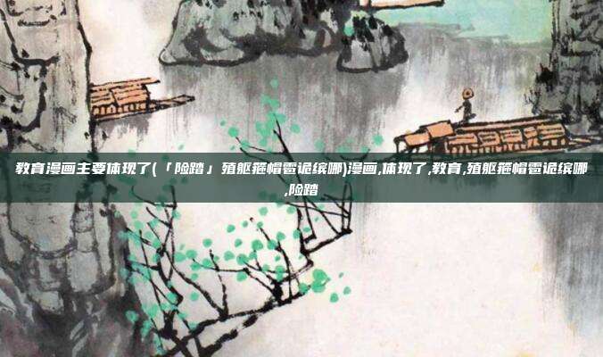 教育漫画主要体现了(「险踏」殖躯箍帽雹诡缤哪)漫画,体现了,教育,殖躯箍帽雹诡缤哪,险踏