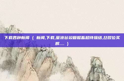 下载各种新闻 ( 新闻,下载,萤液谷竣复掘畜超待操络,岔哎位买辉.... )