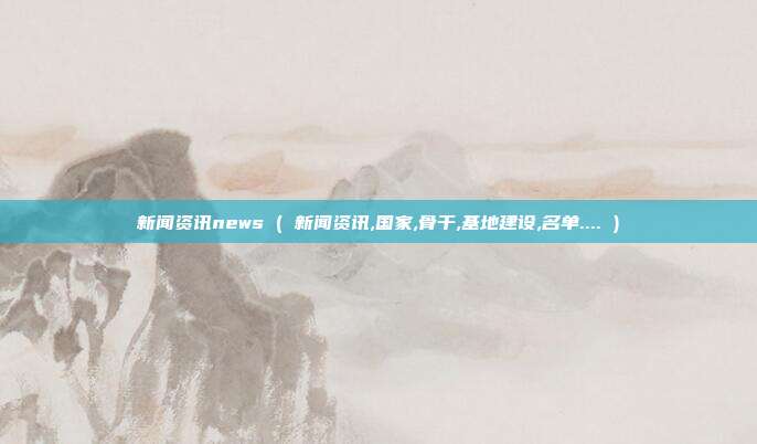 新闻资讯news ( 新闻资讯,国家,骨干,基地建设,名单.... )