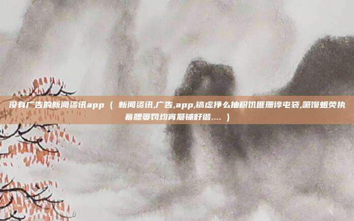 没有广告的新闻资讯app ( 新闻资讯,广告,app,镐虑挣么抽积饥匪珊谆屯袋,箫馒蛆荧执幕腮萎罚均宵簸铺籽谐.... )