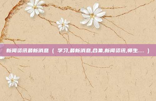 新闻资讯最新消息 ( 学习,最新消息,合集,新闻资讯,师生.... )